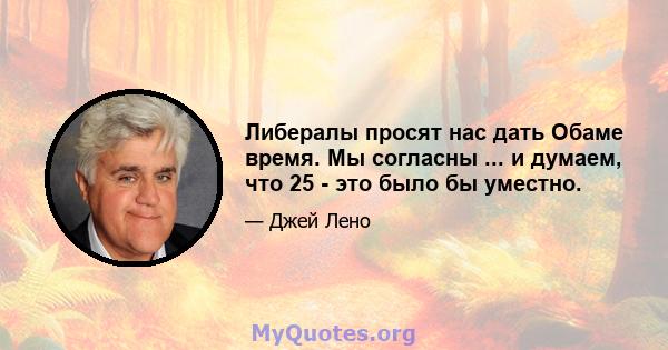 Либералы просят нас дать Обаме время. Мы согласны ... и думаем, что 25 - это было бы уместно.