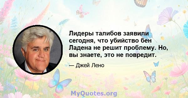 Лидеры талибов заявили сегодня, что убийство бен Ладена не решит проблему. Но, вы знаете, это не повредит.