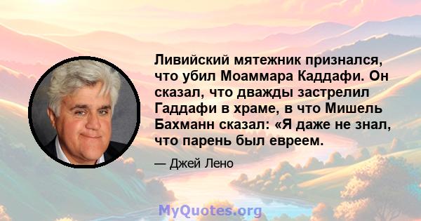 Ливийский мятежник признался, что убил Моаммара Каддафи. Он сказал, что дважды застрелил Гаддафи в храме, в что Мишель Бахманн сказал: «Я даже не знал, что парень был евреем.