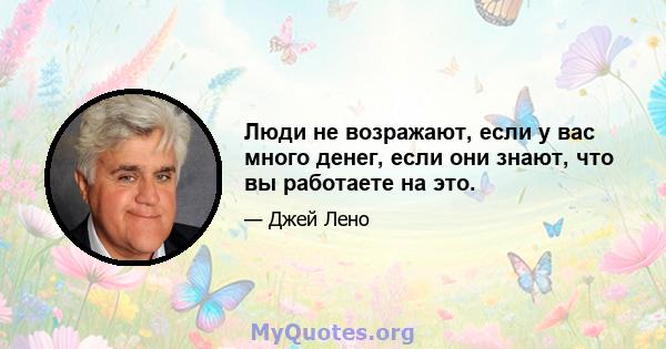 Люди не возражают, если у вас много денег, если они знают, что вы работаете на это.