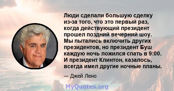 Люди сделали большую сделку из-за того, что это первый раз, когда действующий президент прошел поздний вечерний шоу. Мы пытались включить других президентов, но президент Буш каждую ночь ложился спать в 9:00. И