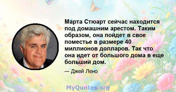 Марта Стюарт сейчас находится под домашним арестом. Таким образом, она пойдет в свое поместье в размере 40 миллионов долларов. Так что она идет от большого дома в еще больший дом.