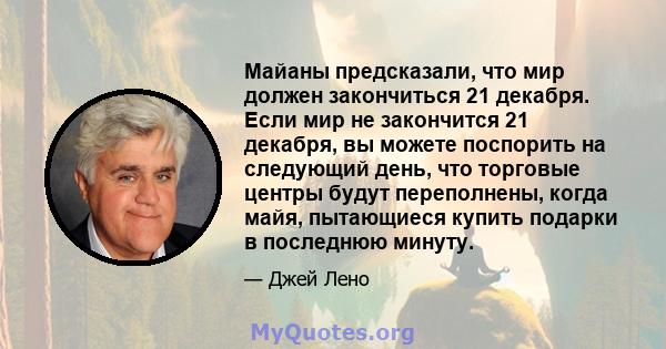 Майаны предсказали, что мир должен закончиться 21 декабря. Если мир не закончится 21 декабря, вы можете поспорить на следующий день, что торговые центры будут переполнены, когда майя, пытающиеся купить подарки в