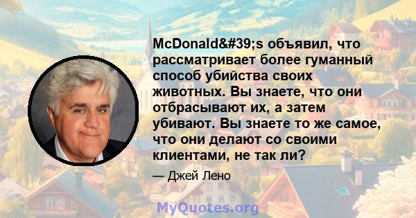 McDonald's объявил, что рассматривает более гуманный способ убийства своих животных. Вы знаете, что они отбрасывают их, а затем убивают. Вы знаете то же самое, что они делают со своими клиентами, не так ли?