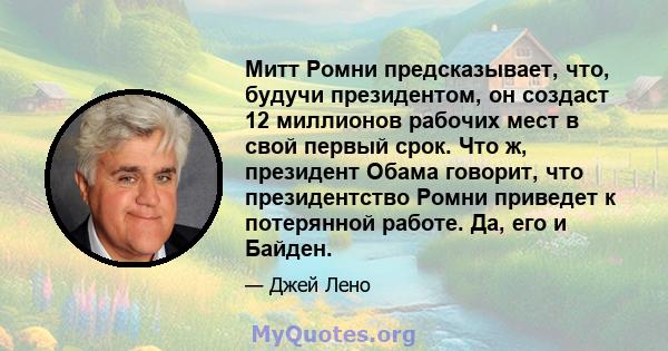 Митт Ромни предсказывает, что, будучи президентом, он создаст 12 миллионов рабочих мест в свой первый срок. Что ж, президент Обама говорит, что президентство Ромни приведет к потерянной работе. Да, его и Байден.