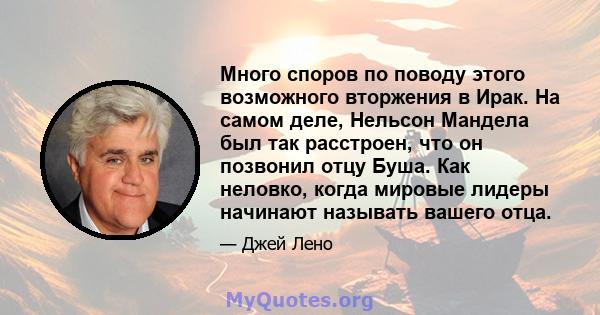 Много споров по поводу этого возможного вторжения в Ирак. На самом деле, Нельсон Мандела был так расстроен, что он позвонил отцу Буша. Как неловко, когда мировые лидеры начинают называть вашего отца.