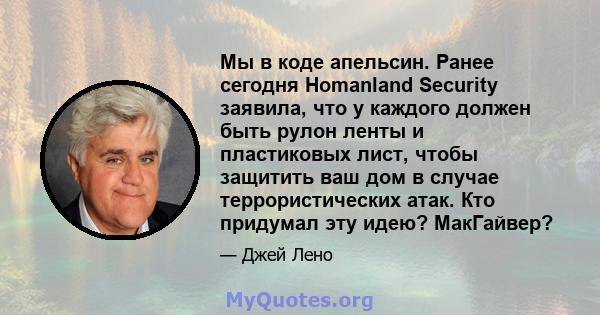 Мы в коде апельсин. Ранее сегодня Homanland Security заявила, что у каждого должен быть рулон ленты и пластиковых лист, чтобы защитить ваш дом в случае террористических атак. Кто придумал эту идею? МакГайвер?