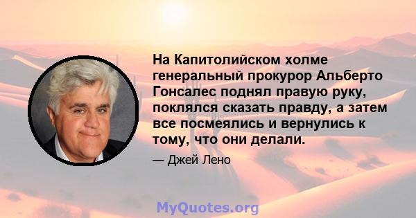 На Капитолийском холме генеральный прокурор Альберто Гонсалес поднял правую руку, поклялся сказать правду, а затем все посмеялись и вернулись к тому, что они делали.