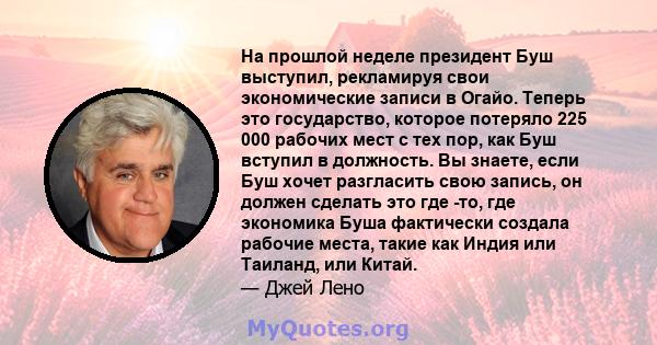 На прошлой неделе президент Буш выступил, рекламируя свои экономические записи в Огайо. Теперь это государство, которое потеряло 225 000 рабочих мест с тех пор, как Буш вступил в должность. Вы знаете, если Буш хочет