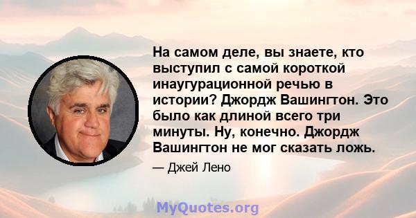 На самом деле, вы знаете, кто выступил с самой короткой инаугурационной речью в истории? Джордж Вашингтон. Это было как длиной всего три минуты. Ну, конечно. Джордж Вашингтон не мог сказать ложь.