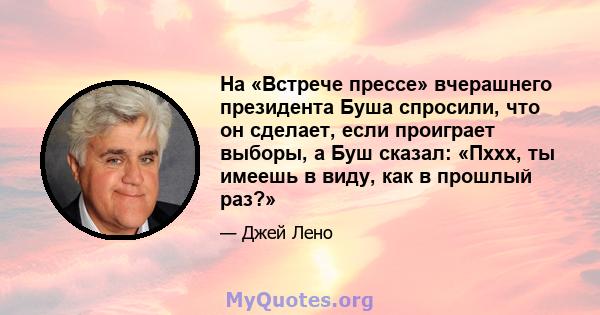 На «Встрече прессе» вчерашнего президента Буша спросили, что он сделает, если проиграет выборы, а Буш сказал: «Пххх, ты имеешь в виду, как в прошлый раз?»