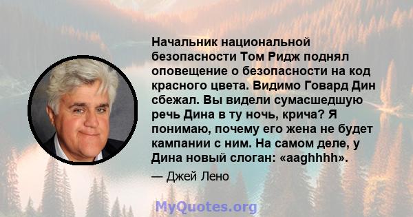 Начальник национальной безопасности Том Ридж поднял оповещение о безопасности на код красного цвета. Видимо Говард Дин сбежал. Вы видели сумасшедшую речь Дина в ту ночь, крича? Я понимаю, почему его жена не будет