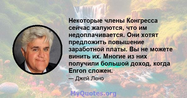 Некоторые члены Конгресса сейчас жалуются, что им недоплачивается. Они хотят предложить повышение заработной платы. Вы не можете винить их. Многие из них получили большой доход, когда Enron сложен.