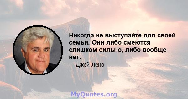 Никогда не выступайте для своей семьи. Они либо смеются слишком сильно, либо вообще нет.