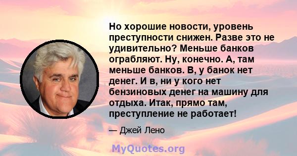 Но хорошие новости, уровень преступности снижен. Разве это не удивительно? Меньше банков ограбляют. Ну, конечно. A, там меньше банков. B, у банок нет денег. И в, ни у кого нет бензиновых денег на машину для отдыха.