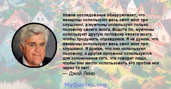 Новое исследование обнаруживает, что женщины используют весь свой мозг при слушании, а мужчины используют только половину своего мозга. Видите ли, мужчины используют другую половину своего мозга, чтобы придумать