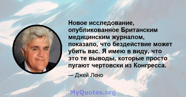 Новое исследование, опубликованное Британским медицинским журналом, показало, что бездействие может убить вас. Я имею в виду, что это те выводы, которые просто пугают чертовски из Конгресса.