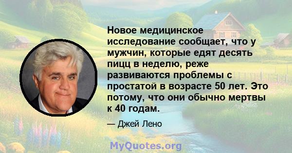 Новое медицинское исследование сообщает, что у мужчин, которые едят десять пицц в неделю, реже развиваются проблемы с простатой в возрасте 50 лет. Это потому, что они обычно мертвы к 40 годам.