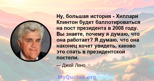 Ну, большая история - Хиллари Клинтон будет баллотироваться на пост президента в 2008 году. Вы знаете, почему я думаю, что она работает? Я думаю, что она наконец хочет увидеть, каково это спать в президентской постели.