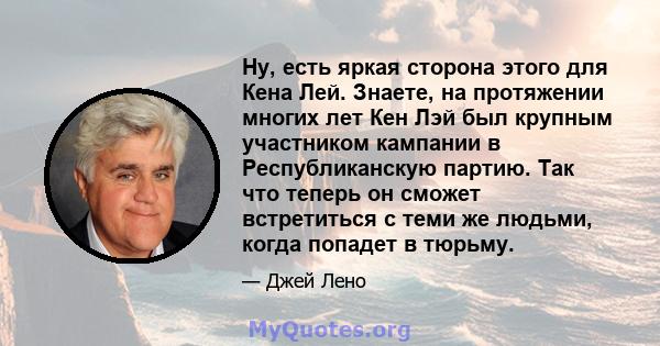 Ну, есть яркая сторона этого для Кена Лей. Знаете, на протяжении многих лет Кен Лэй был крупным участником кампании в Республиканскую партию. Так что теперь он сможет встретиться с теми же людьми, когда попадет в тюрьму.