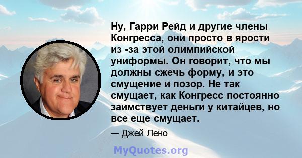 Ну, Гарри Рейд и другие члены Конгресса, они просто в ярости из -за этой олимпийской униформы. Он говорит, что мы должны сжечь форму, и это смущение и позор. Не так смущает, как Конгресс постоянно заимствует деньги у