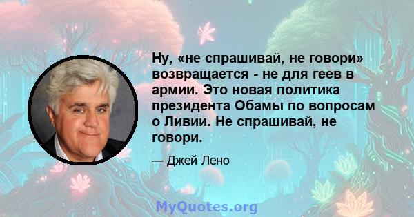 Ну, «не спрашивай, не говори» возвращается - не для геев в армии. Это новая политика президента Обамы по вопросам о Ливии. Не спрашивай, не говори.