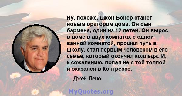 Ну, похоже, Джон Бонер станет новым оратором дома. Он сын бармена, один из 12 детей. Он вырос в доме в двух комнатах с одной ванной комнатой, прошел путь в школу, стал первым человеком в его семье, который окончил