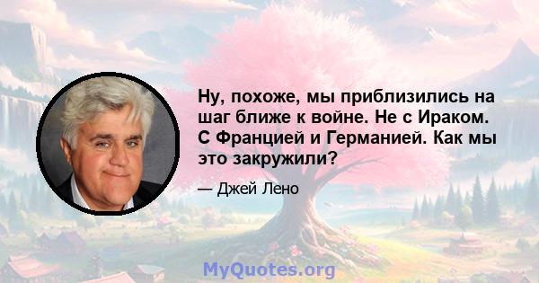 Ну, похоже, мы приблизились на шаг ближе к войне. Не с Ираком. С Францией и Германией. Как мы это закружили?