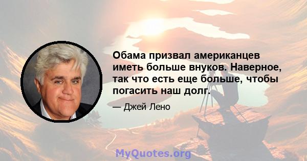 Обама призвал американцев иметь больше внуков. Наверное, так что есть еще больше, чтобы погасить наш долг.