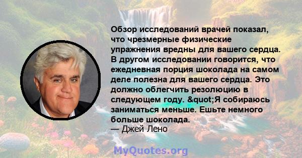 Обзор исследований врачей показал, что чрезмерные физические упражнения вредны для вашего сердца. В другом исследовании говорится, что ежедневная порция шоколада на самом деле полезна для вашего сердца. Это должно