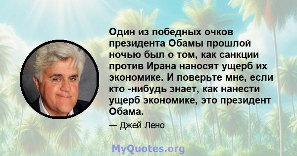 Один из победных очков президента Обамы прошлой ночью был о том, как санкции против Ирана наносят ущерб их экономике. И поверьте мне, если кто -нибудь знает, как нанести ущерб экономике, это президент Обама.