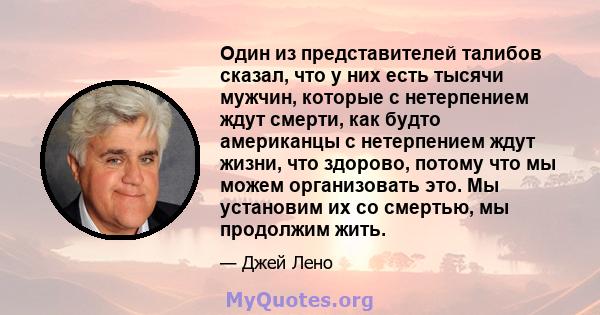 Один из представителей талибов сказал, что у них есть тысячи мужчин, которые с нетерпением ждут смерти, как будто американцы с нетерпением ждут жизни, что здорово, потому что мы можем организовать это. Мы установим их