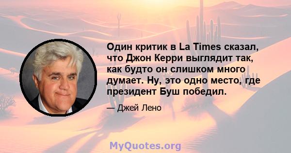 Один критик в La Times сказал, что Джон Керри выглядит так, как будто он слишком много думает. Ну, это одно место, где президент Буш победил.