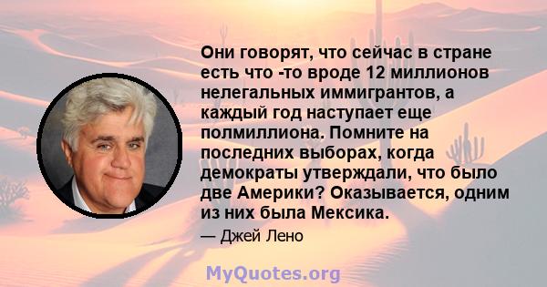 Они говорят, что сейчас в стране есть что -то вроде 12 миллионов нелегальных иммигрантов, а каждый год наступает еще полмиллиона. Помните на последних выборах, когда демократы утверждали, что было две Америки?