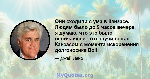 Они сходили с ума в Канзасе. Людям было до 9 часов вечера, я думаю, что это было величайшее, что случилось с Канзасом с момента искоренения долгоносика Boll.