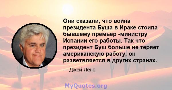 Они сказали, что война президента Буша в Ираке стоила бывшему премьер -министру Испании его работы. Так что президент Буш больше не теряет американскую работу, он разветвляется в других странах.