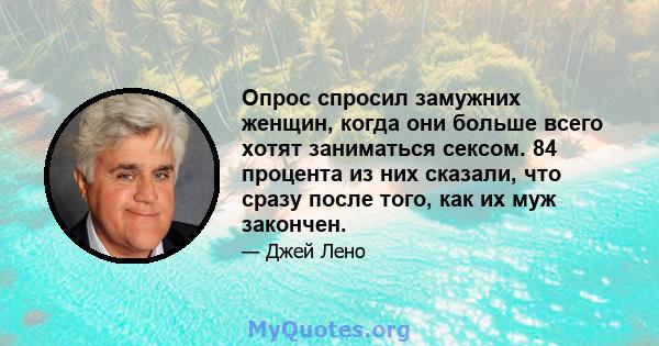 Опрос спросил замужних женщин, когда они больше всего хотят заниматься сексом. 84 процента из них сказали, что сразу после того, как их муж закончен.