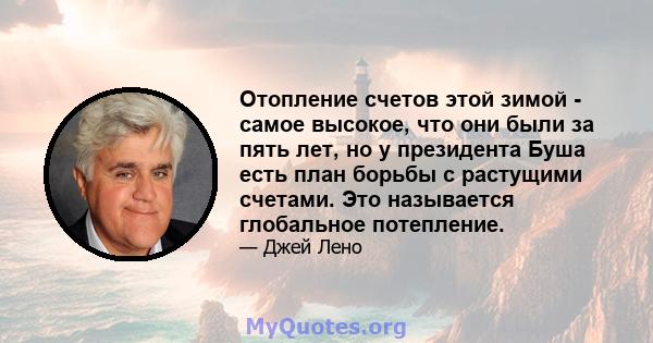 Отопление счетов этой зимой - самое высокое, что они были за пять лет, но у президента Буша есть план борьбы с растущими счетами. Это называется глобальное потепление.