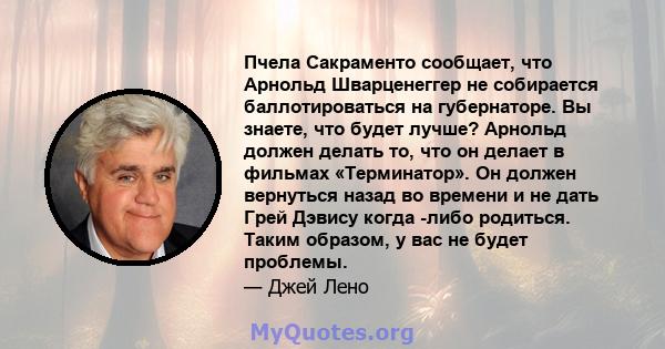 Пчела Сакраменто сообщает, что Арнольд Шварценеггер не собирается баллотироваться на губернаторе. Вы знаете, что будет лучше? Арнольд должен делать то, что он делает в фильмах «Терминатор». Он должен вернуться назад во