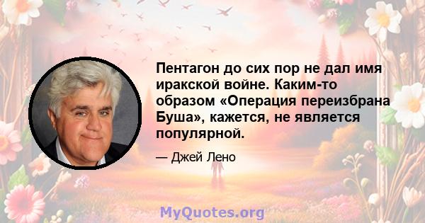 Пентагон до сих пор не дал имя иракской войне. Каким-то образом «Операция переизбрана Буша», кажется, не является популярной.