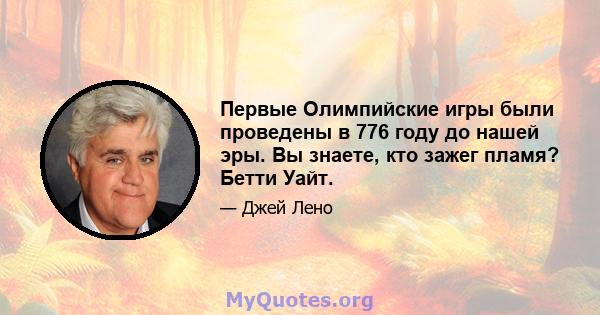 Первые Олимпийские игры были проведены в 776 году до нашей эры. Вы знаете, кто зажег пламя? Бетти Уайт.