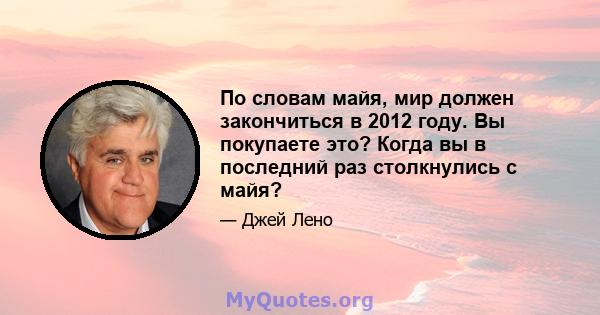 По словам майя, мир должен закончиться в 2012 году. Вы покупаете это? Когда вы в последний раз столкнулись с майя?