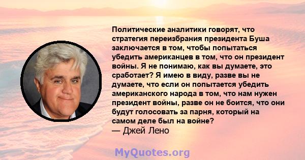 Политические аналитики говорят, что стратегия переизбрания президента Буша заключается в том, чтобы попытаться убедить американцев в том, что он президент войны. Я не понимаю, как вы думаете, это сработает? Я имею в