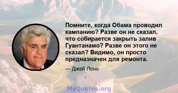 Помните, когда Обама проводил кампанию? Разве он не сказал, что собирается закрыть залив Гуантанамо? Разве он этого не сказал? Видимо, он просто предназначен для ремонта.