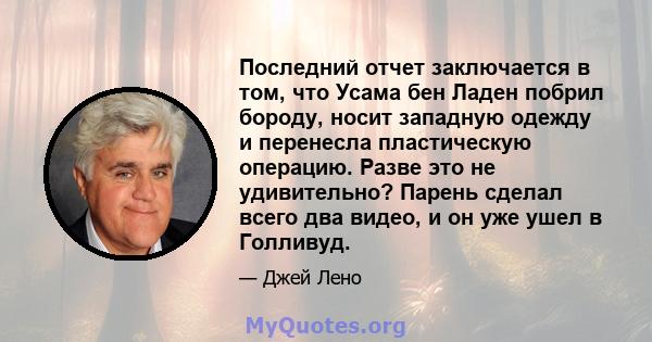 Последний отчет заключается в том, что Усама бен Ладен побрил бороду, носит западную одежду и перенесла пластическую операцию. Разве это не удивительно? Парень сделал всего два видео, и он уже ушел в Голливуд.