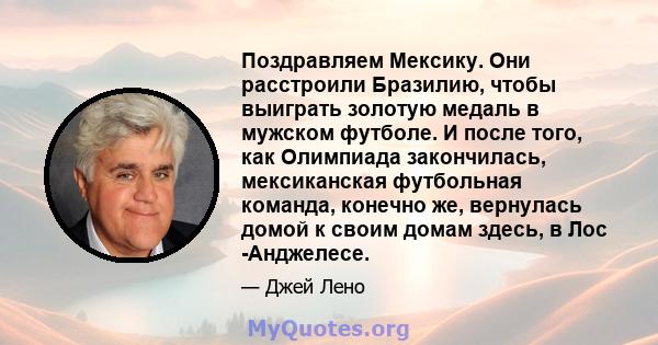 Поздравляем Мексику. Они расстроили Бразилию, чтобы выиграть золотую медаль в мужском футболе. И после того, как Олимпиада закончилась, мексиканская футбольная команда, конечно же, вернулась домой к своим домам здесь, в 