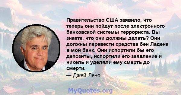 Правительство США заявило, что теперь они пойдут после электронного банковской системы террориста. Вы знаете, что они должны делать? Они должны перевести средства бен Ладена в мой банк. Они испортили бы его депозиты,