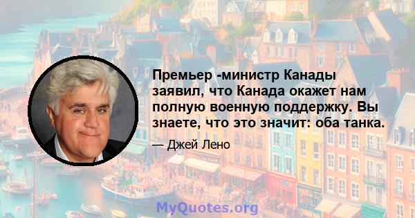 Премьер -министр Канады заявил, что Канада окажет нам полную военную поддержку. Вы знаете, что это значит: оба танка.