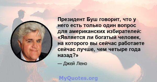 Президент Буш говорит, что у него есть только один вопрос для американских избирателей: «Является ли богатый человек, на которого вы сейчас работаете сейчас лучше, чем четыре года назад?»