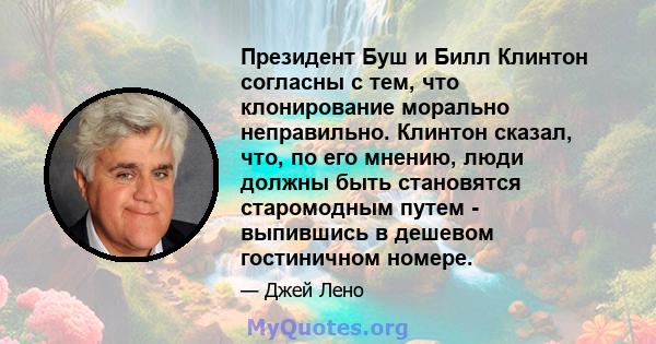 Президент Буш и Билл Клинтон согласны с тем, что клонирование морально неправильно. Клинтон сказал, что, по его мнению, люди должны быть становятся старомодным путем - выпившись в дешевом гостиничном номере.